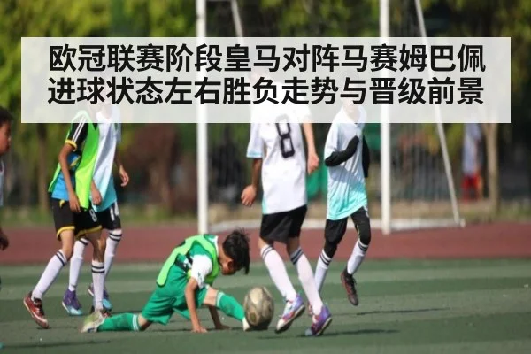 欧冠联赛阶段皇马对阵马赛姆巴佩进球状态左右胜负走势与晋级前景（kaiyun）