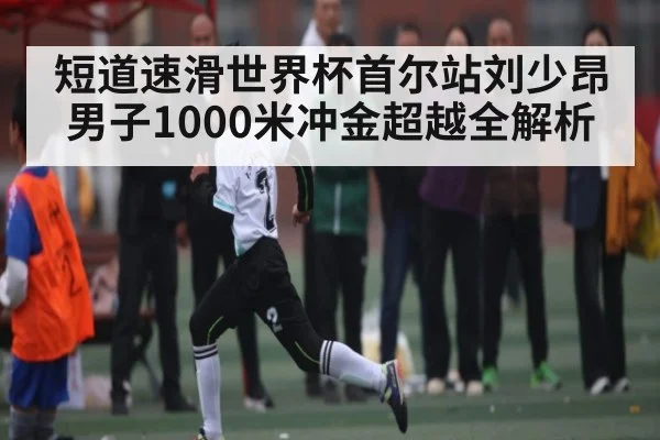 短道速滑世界杯首尔站刘少昂男子1000米冲金超越全解析（kaiyun）