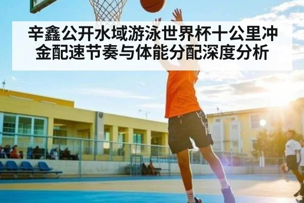 辛鑫公开水域游泳世界杯十公里冲金配速节奏与体能分配深度分析（kaiyun）