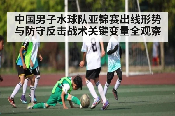 中国男子水球队亚锦赛出线形势与防守反击战术关键变量全观察（kaiyun）