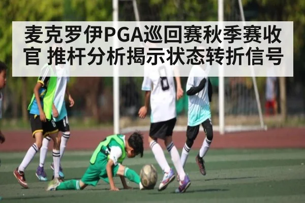 麦克罗伊PGA巡回赛秋季赛收官 推杆分析揭示状态转折信号（kaiyun）