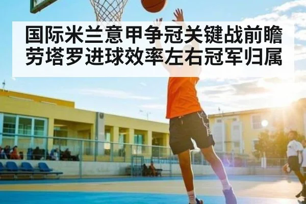 国际米兰意甲争冠关键战前瞻 劳塔罗进球效率左右冠军归属（kaiyun）