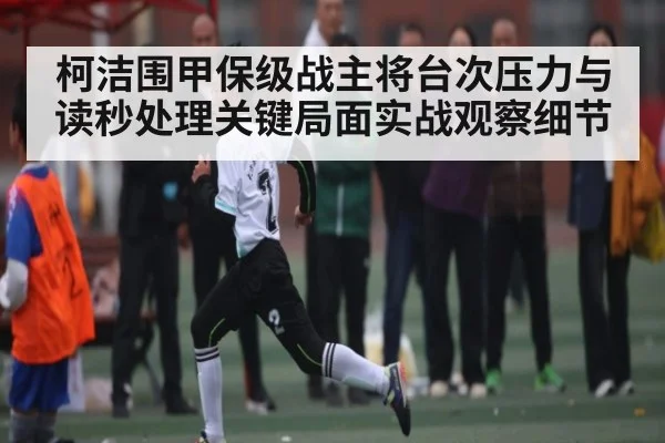 柯洁围甲保级战主将台次压力与读秒处理关键局面实战观察细节